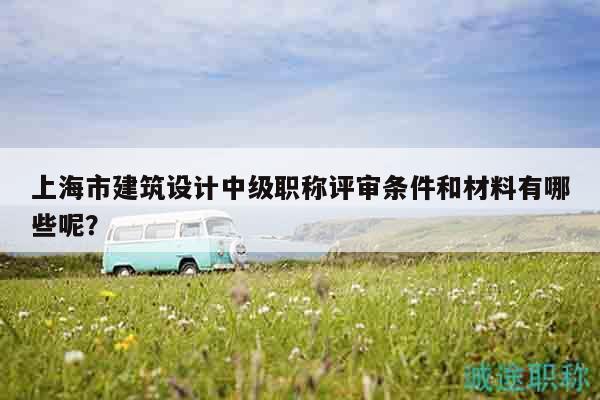 上海市建筑设计中级职称评审条件和材料有哪些呢？