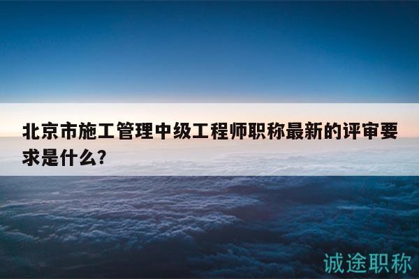 北京市施工管理中级工程师职称最新的评审要求是什么？