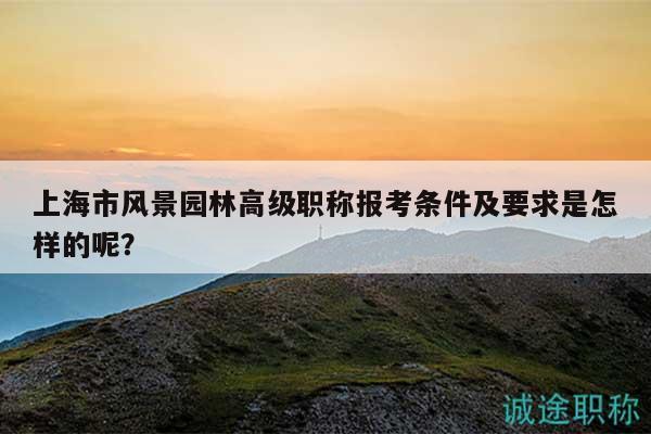上海市风景园林高级职称报考条件及要求是怎样的呢？