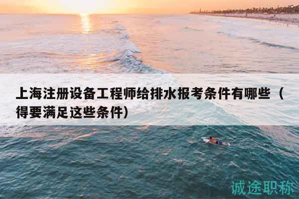 上海注册设备工程师给排水报考条件有哪些（得要满足这些条件）