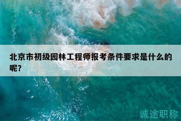 北京市初级园林工程师报考条件要求是什么的呢？