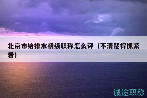北京市给排水初级职称怎么评（不清楚得抓紧看）