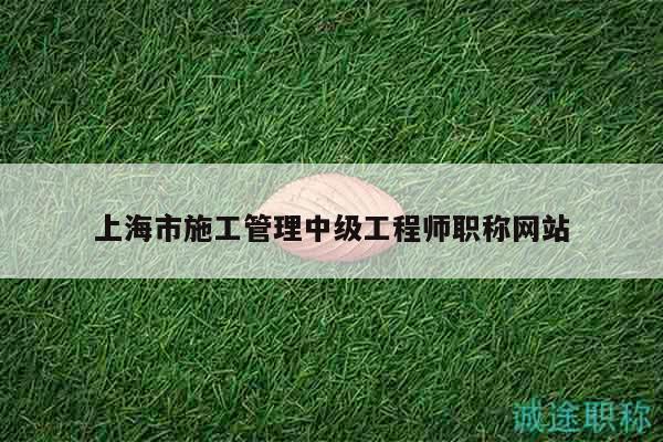 上海市施工管理中级工程师职称网站