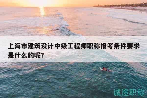 上海市建筑设计中级工程师职称报考条件要求是什么的呢？