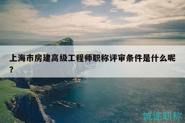 上海市房建高级工程师职称评审条件是什么呢？