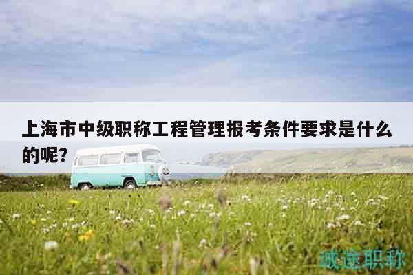 上海市中级职称工程管理报考条件要求是什么的呢？