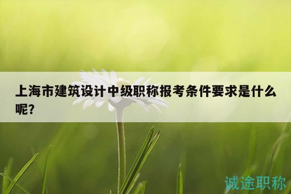 上海市建筑设计中级职称报考条件要求是什么呢？