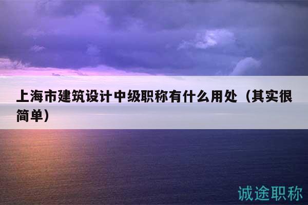 上海市建筑设计中级职称有什么用处（其实很简单）