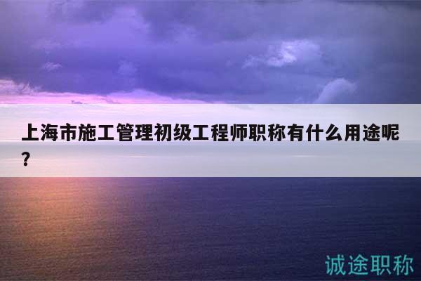上海市施工管理初级工程师职称有什么用途呢？