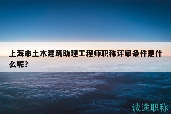 上海市土木建筑助理工程师职称评审条件是什么呢？