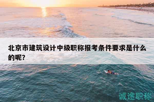 北京市建筑设计中级职称报考条件要求是什么的呢？