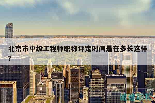 北京市中级工程师职称评定时间是在多长这样？