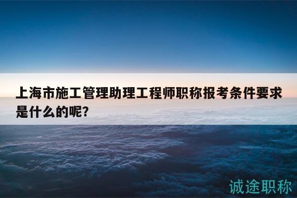 上海市施工管理助理工程师职称报考条件要求是什么的呢？