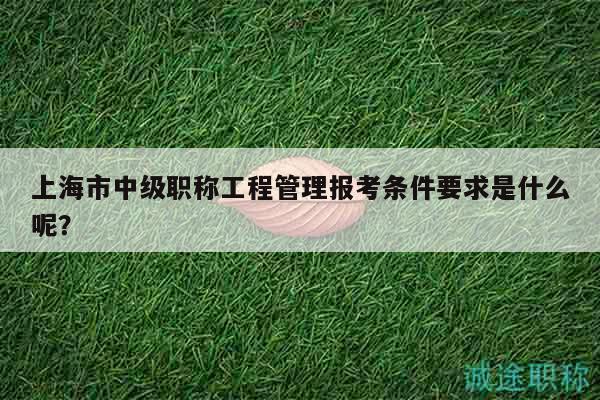 上海市中级职称工程管理报考条件要求是什么呢？