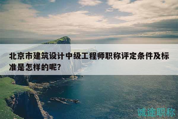 北京市建筑设计中级工程师职称评定条件及标准是怎样的呢？