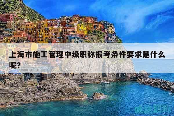 上海市施工管理中级职称报考条件要求是什么呢？