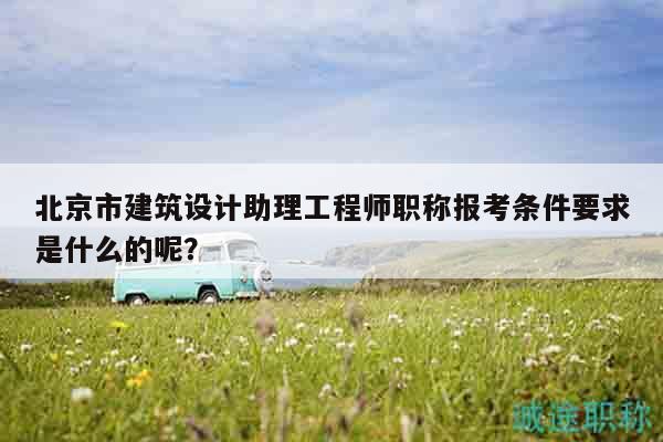 北京市建筑设计助理工程师职称报考条件要求是什么的呢？