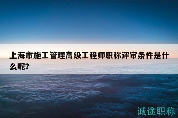 上海市施工管理高级工程师职称评审条件是什么呢？