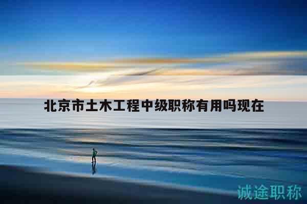 北京市土木工程中级职称有用吗现在
