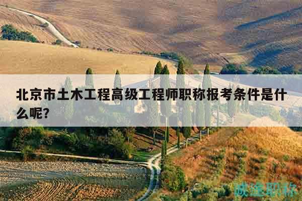 北京市土木工程高级工程师职称报考条件是什么呢？