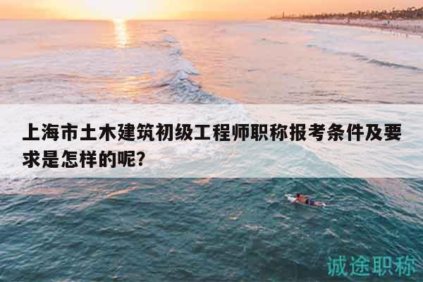 上海市土木建筑初级工程师职称报考条件及要求是怎样的呢？
