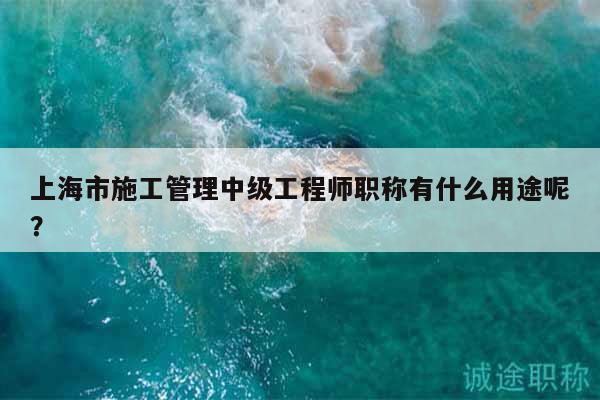 上海市施工管理中级工程师职称有什么用途呢？