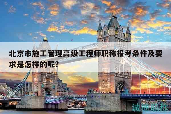 北京市施工管理高级工程师职称报考条件及要求是怎样的呢？