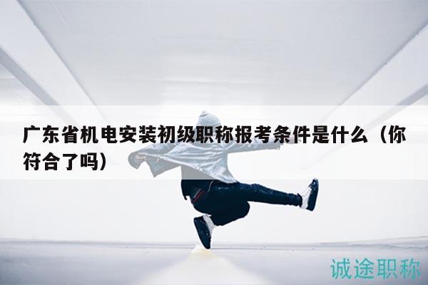 广东省机电安装初级职称报考条件是什么（你符合了吗）
