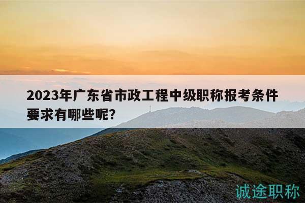 2023年广东省市政工程中级职称报考条件要求有哪些呢？