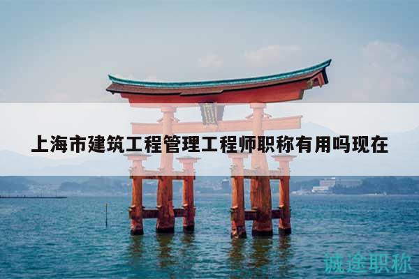 上海市建筑工程管理工程师职称有用吗现在