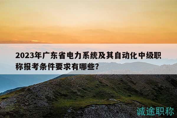 2023年广东省电力系统及其自动化中级职称报考条件要求有哪些？