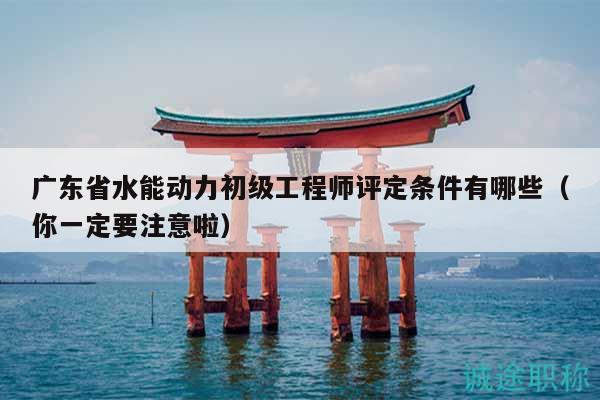广东省水能动力初级工程师评定条件有哪些（你一定要注意啦）
