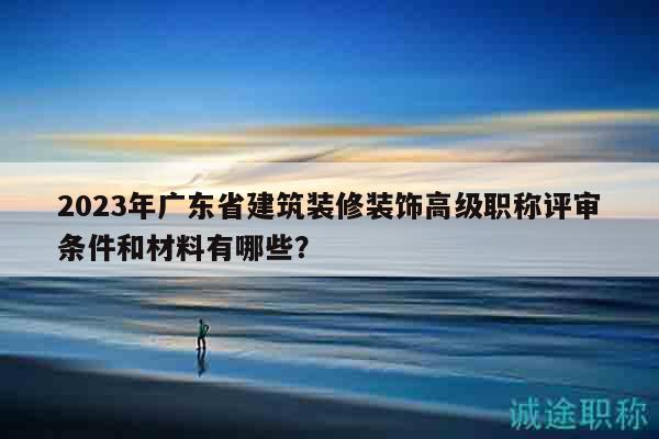 2023年广东省建筑装修装饰高级职称评审条件和材料有哪些？