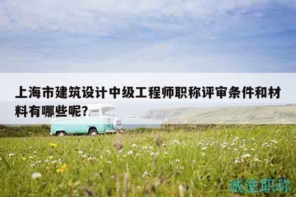 上海市建筑设计中级工程师职称评审条件和材料有哪些呢？