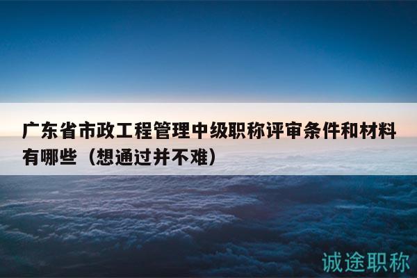 广东省市政工程管理中级职称评审条件和材料有哪些（想通过并不难）