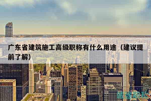 广东省建筑施工高级职称有什么用途（建议提前了解）