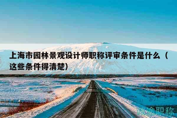 上海市园林景观设计师职称评审条件是什么（这些条件得清楚）