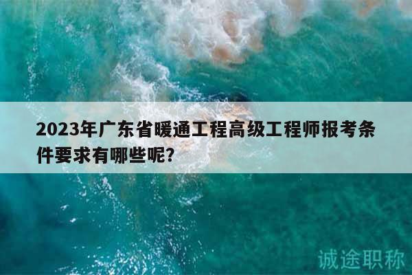 2023年广东省暖通工程高级工程师报考条件要求有哪些呢？