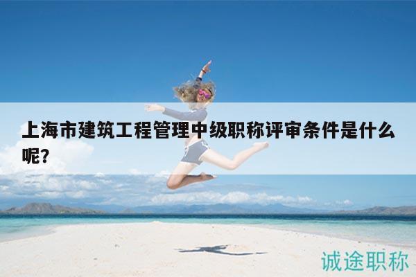 上海市建筑工程管理中级职称评审条件是什么呢？