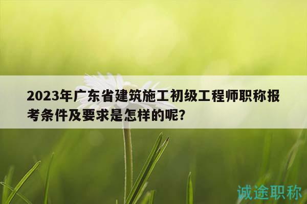 2023年广东省建筑施工初级工程师职称报考条件及要求是怎样的呢？
