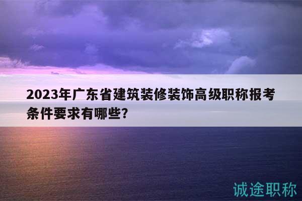 2023年广东省建筑装修装饰高级职称报考条件要求有哪些？