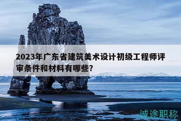 2023年广东省建筑美术设计初级工程师评审条件和材料有哪些？