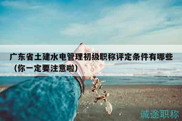 广东省土建水电管理初级职称评定条件有哪些（你一定要注意啦）