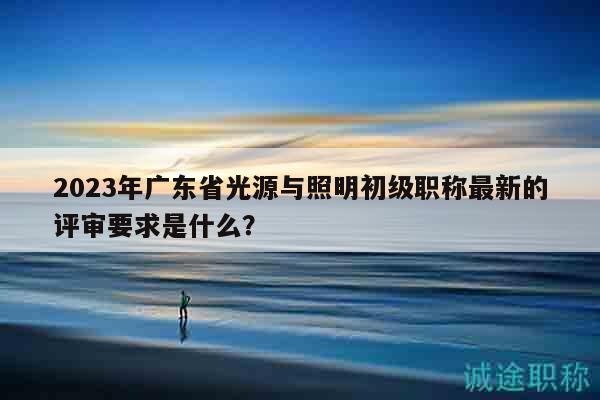2023年广东省光源与照明初级职称最新的评审要求是什么？