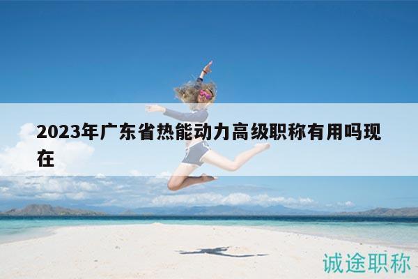 2023年广东省热能动力高级职称有用吗现在