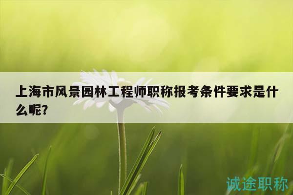 上海市风景园林工程师职称报考条件要求是什么呢？