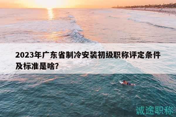 2023年广东省制冷安装初级职称评定条件及标准是啥？