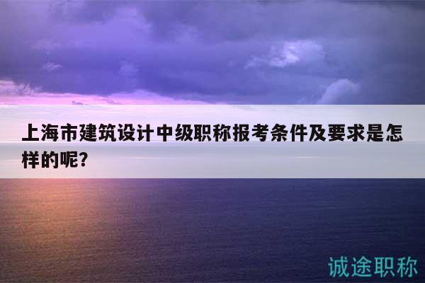 上海市建筑设计中级职称报考条件及要求是怎样的呢？
