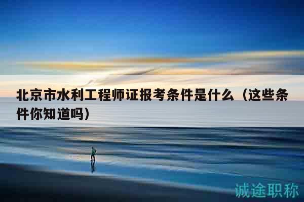 北京市水利工程师证报考条件是什么（这些条件你知道吗）