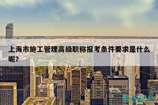 上海市施工管理高级职称报考条件要求是什么呢？